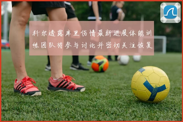 科尔透露库里伤情最新进展体能训练团队将参与讨论并密切关注恢复情况